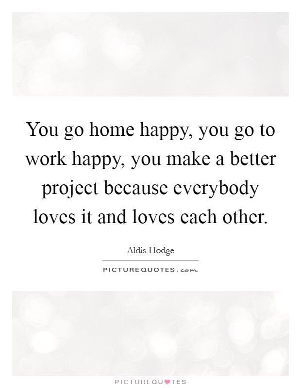 You go home happy, you go to work happy, you make a better project because everybody loves it and loves each other. Picture Quote #1