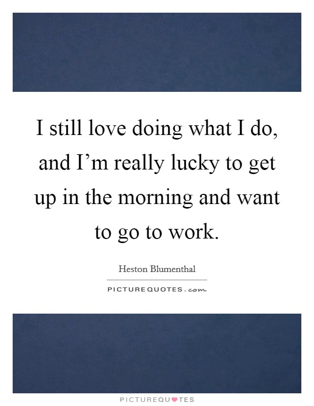 I still love doing what I do, and I'm really lucky to get up in the morning and want to go to work. Picture Quote #1