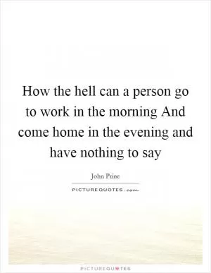 How the hell can a person go to work in the morning And come home in the evening and have nothing to say Picture Quote #1