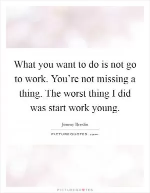 What you want to do is not go to work. You’re not missing a thing. The worst thing I did was start work young Picture Quote #1