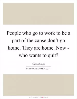 People who go to work to be a part of the cause don’t go home. They are home. Now - who wants to quit? Picture Quote #1
