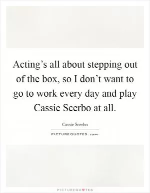 Acting’s all about stepping out of the box, so I don’t want to go to work every day and play Cassie Scerbo at all Picture Quote #1