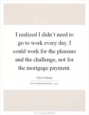 I realized I didn’t need to go to work every day. I could work for the pleasure and the challenge, not for the mortgage payment Picture Quote #1