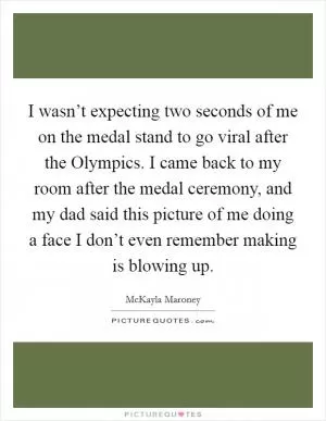 I wasn’t expecting two seconds of me on the medal stand to go viral after the Olympics. I came back to my room after the medal ceremony, and my dad said this picture of me doing a face I don’t even remember making is blowing up Picture Quote #1