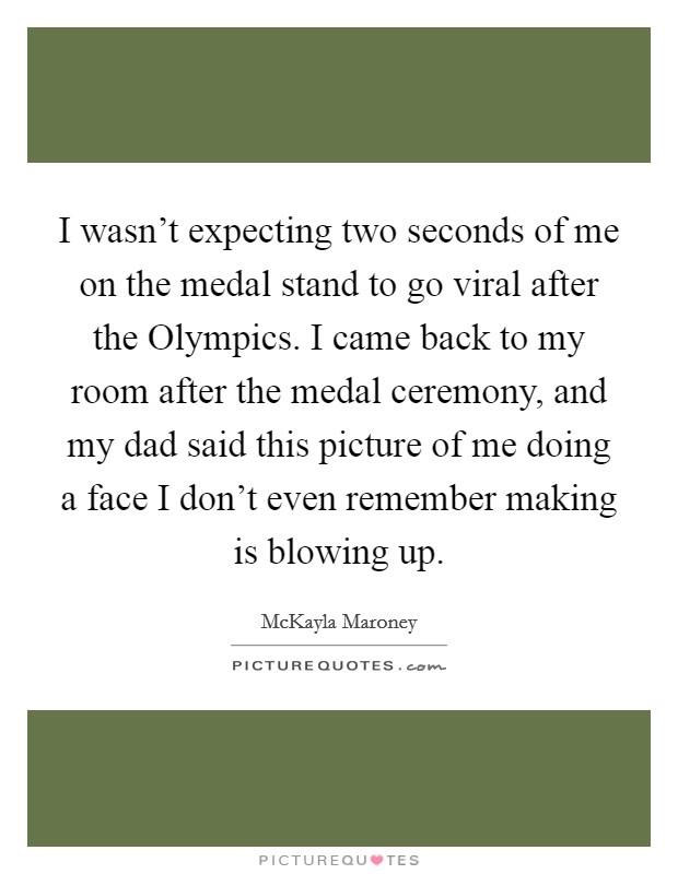 I wasn't expecting two seconds of me on the medal stand to go viral after the Olympics. I came back to my room after the medal ceremony, and my dad said this picture of me doing a face I don't even remember making is blowing up. Picture Quote #1