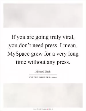 If you are going truly viral, you don’t need press. I mean, MySpace grew for a very long time without any press Picture Quote #1