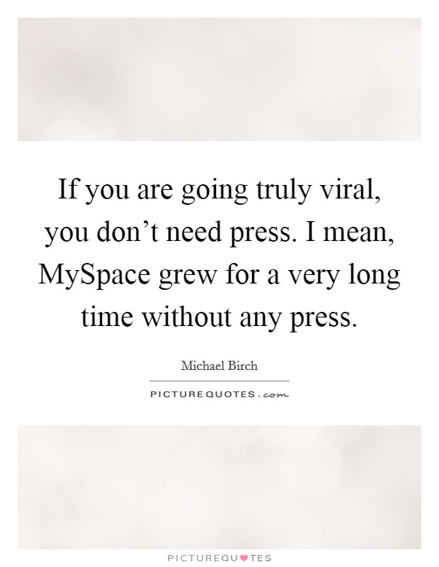 If you are going truly viral, you don't need press. I mean, MySpace grew for a very long time without any press. Picture Quote #1