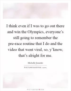 I think even if I was to go out there and win the Olympics, everyone’s still going to remember the pre-race routine that I do and the video that went viral, so, y’know, that’s alright for me Picture Quote #1