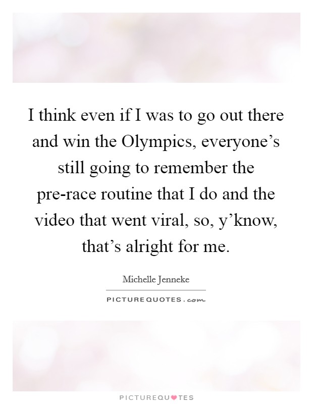 I think even if I was to go out there and win the Olympics, everyone's still going to remember the pre-race routine that I do and the video that went viral, so, y'know, that's alright for me. Picture Quote #1