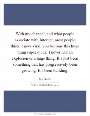 With my channel, and what people associate with Internet, most people think it goes viral, you become this huge thing super quick. I never had an explosion or a huge thing. It’s just been something that has progressively been growing. It’s been building Picture Quote #1