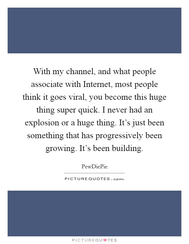 With my channel, and what people associate with Internet, most people think it goes viral, you become this huge thing super quick. I never had an explosion or a huge thing. It's just been something that has progressively been growing. It's been building. Picture Quote #1