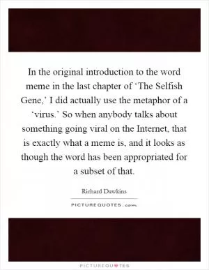 In the original introduction to the word meme in the last chapter of ‘The Selfish Gene,’ I did actually use the metaphor of a ‘virus.’ So when anybody talks about something going viral on the Internet, that is exactly what a meme is, and it looks as though the word has been appropriated for a subset of that Picture Quote #1