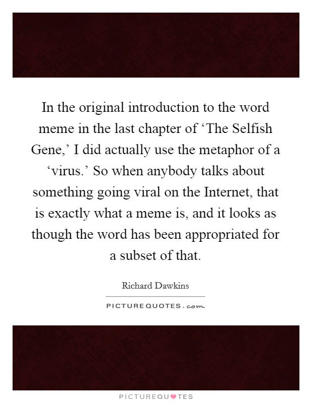 In the original introduction to the word meme in the last chapter of ‘The Selfish Gene,' I did actually use the metaphor of a ‘virus.' So when anybody talks about something going viral on the Internet, that is exactly what a meme is, and it looks as though the word has been appropriated for a subset of that. Picture Quote #1