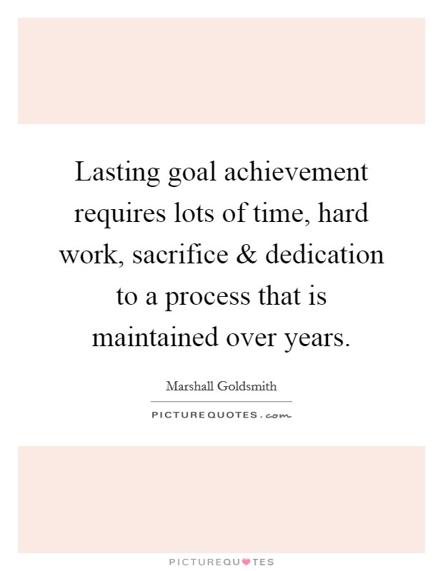 Lasting goal achievement requires lots of time, hard work, sacrifice and dedication to a process that is maintained over years. Picture Quote #1
