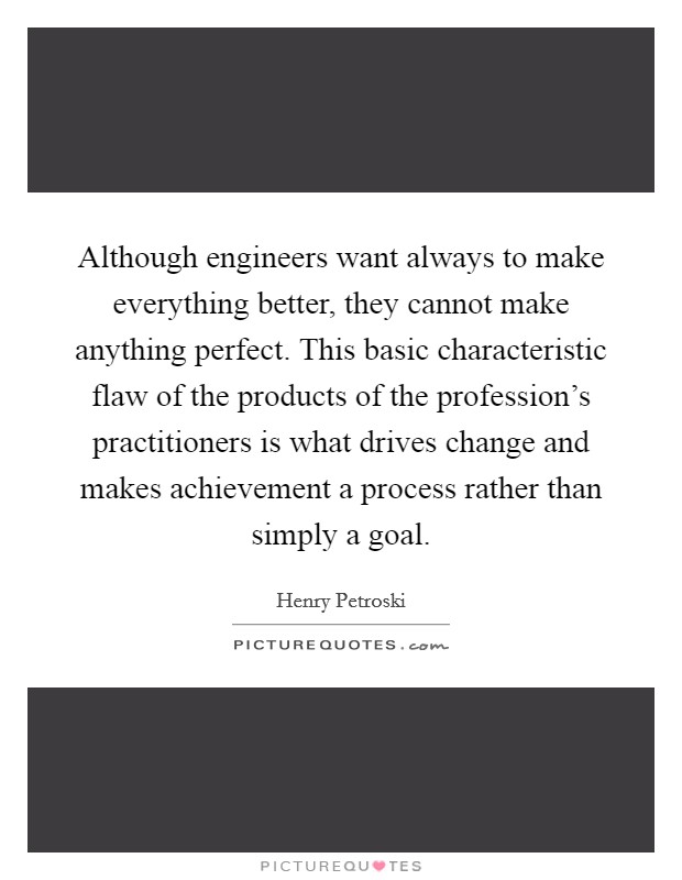 Although engineers want always to make everything better, they cannot make anything perfect. This basic characteristic flaw of the products of the profession's practitioners is what drives change and makes achievement a process rather than simply a goal. Picture Quote #1