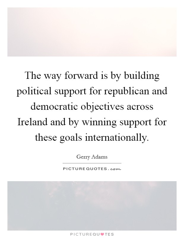The way forward is by building political support for republican and democratic objectives across Ireland and by winning support for these goals internationally. Picture Quote #1