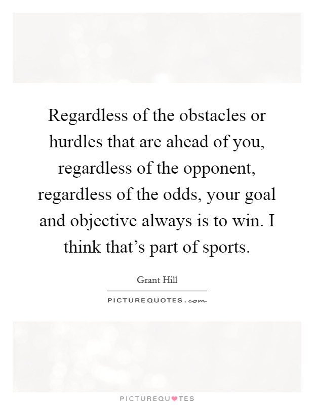 Regardless of the obstacles or hurdles that are ahead of you, regardless of the opponent, regardless of the odds, your goal and objective always is to win. I think that's part of sports. Picture Quote #1