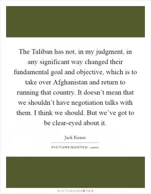 The Taliban has not, in my judgment, in any significant way changed their fundamental goal and objective, which is to take over Afghanistan and return to running that country. It doesn’t mean that we shouldn’t have negotiation talks with them. I think we should. But we’ve got to be clear-eyed about it Picture Quote #1