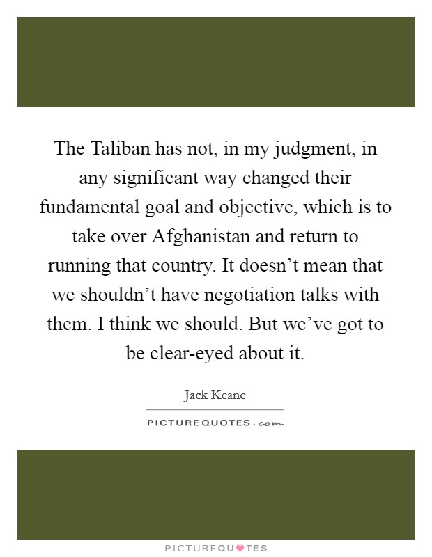 The Taliban has not, in my judgment, in any significant way changed their fundamental goal and objective, which is to take over Afghanistan and return to running that country. It doesn't mean that we shouldn't have negotiation talks with them. I think we should. But we've got to be clear-eyed about it. Picture Quote #1