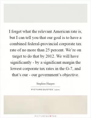 I forget what the relevant American rate is, but I can tell you that our goal is to have a combined federal-provincial corporate tax rate of no more than 25 percent. We’re on target to do that by 2012. We will have significantly - by a significant margin the lowest corporate tax rates in the G-7, and that’s our - our government’s objective Picture Quote #1