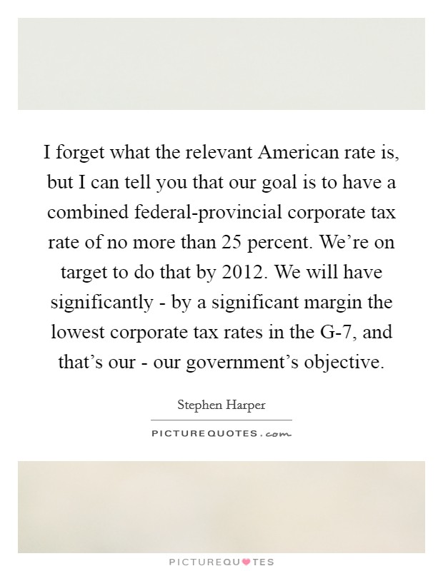 I forget what the relevant American rate is, but I can tell you that our goal is to have a combined federal-provincial corporate tax rate of no more than 25 percent. We're on target to do that by 2012. We will have significantly - by a significant margin the lowest corporate tax rates in the G-7, and that's our - our government's objective. Picture Quote #1