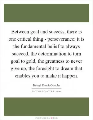 Between goal and success, there is one critical thing - perseverance: it is the fundamental belief to always succeed, the determination to turn goal to gold, the greatness to never give up, the foresight to dream that enables you to make it happen Picture Quote #1