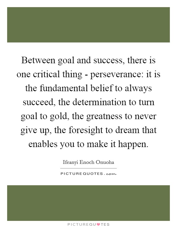 Between goal and success, there is one critical thing - perseverance: it is the fundamental belief to always succeed, the determination to turn goal to gold, the greatness to never give up, the foresight to dream that enables you to make it happen. Picture Quote #1