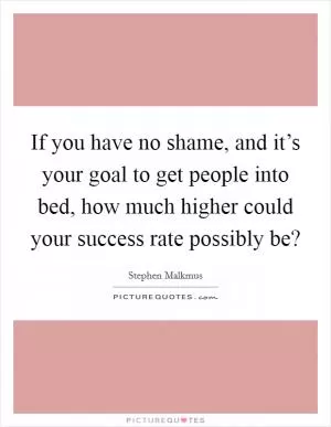If you have no shame, and it’s your goal to get people into bed, how much higher could your success rate possibly be? Picture Quote #1
