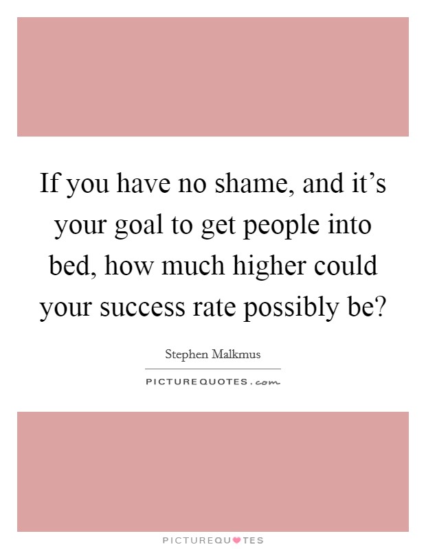 If you have no shame, and it's your goal to get people into bed, how much higher could your success rate possibly be? Picture Quote #1