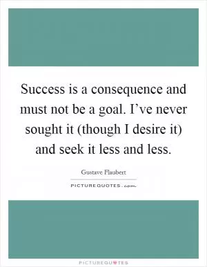 Success is a consequence and must not be a goal. I’ve never sought it (though I desire it) and seek it less and less Picture Quote #1
