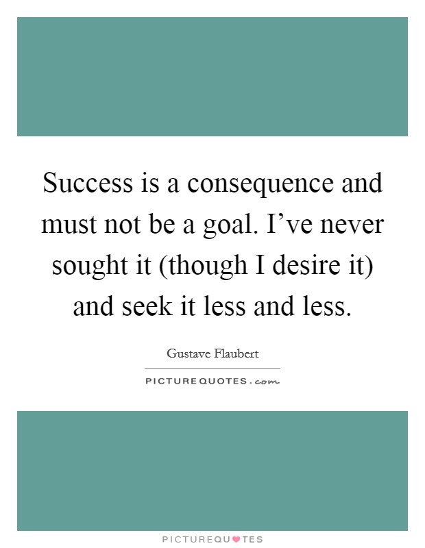 Success is a consequence and must not be a goal. I've never sought it (though I desire it) and seek it less and less. Picture Quote #1