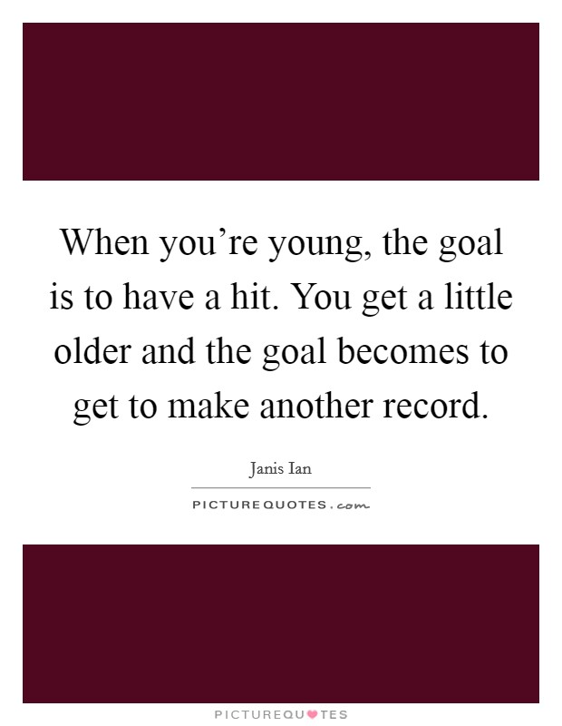 When you're young, the goal is to have a hit. You get a little older and the goal becomes to get to make another record. Picture Quote #1