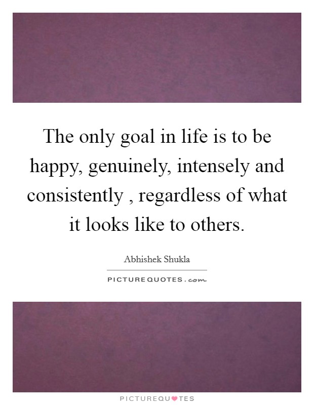 The only goal in life is to be happy, genuinely, intensely and consistently , regardless of what it looks like to others. Picture Quote #1