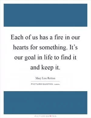 Each of us has a fire in our hearts for something. It’s our goal in life to find it and keep it Picture Quote #1
