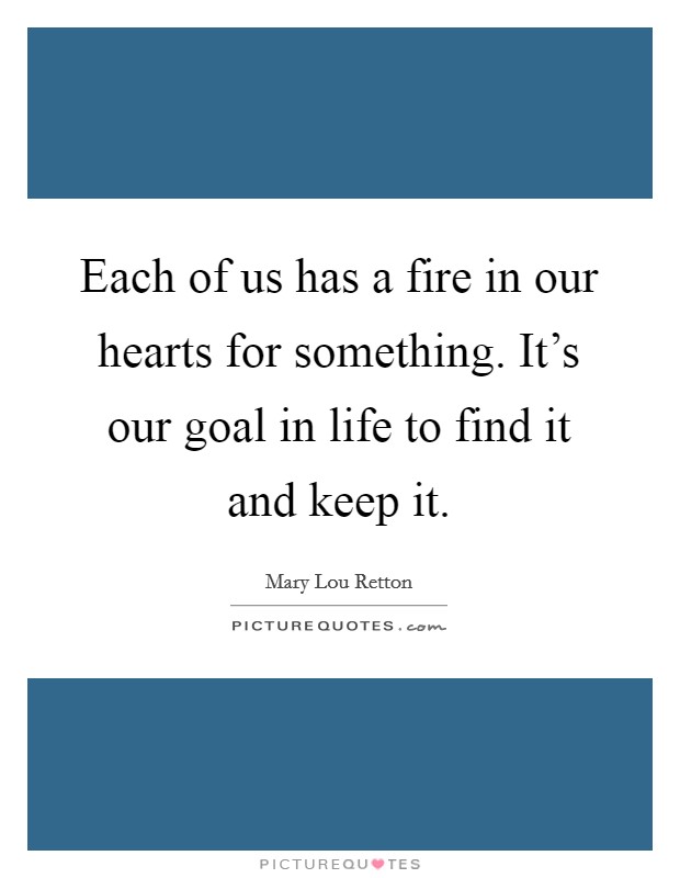 Each of us has a fire in our hearts for something. It's our goal in life to find it and keep it. Picture Quote #1