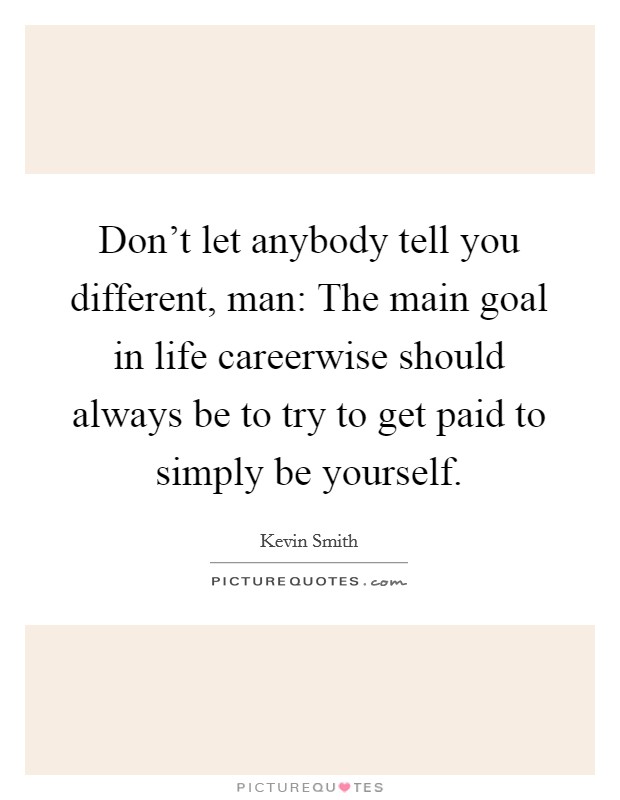 Don't let anybody tell you different, man: The main goal in life careerwise should always be to try to get paid to simply be yourself. Picture Quote #1