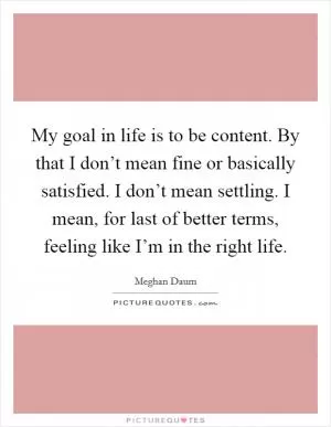 My goal in life is to be content. By that I don’t mean fine or basically satisfied. I don’t mean settling. I mean, for last of better terms, feeling like I’m in the right life Picture Quote #1
