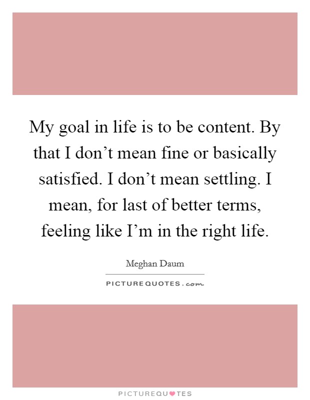 My goal in life is to be content. By that I don't mean fine or basically satisfied. I don't mean settling. I mean, for last of better terms, feeling like I'm in the right life. Picture Quote #1