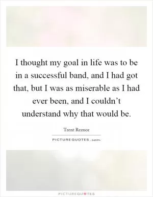 I thought my goal in life was to be in a successful band, and I had got that, but I was as miserable as I had ever been, and I couldn’t understand why that would be Picture Quote #1