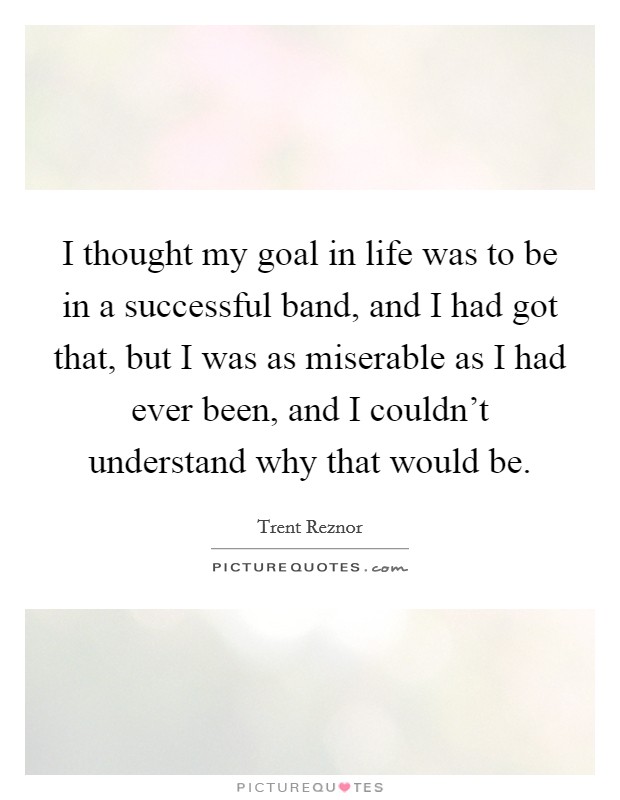 I thought my goal in life was to be in a successful band, and I had got that, but I was as miserable as I had ever been, and I couldn't understand why that would be. Picture Quote #1