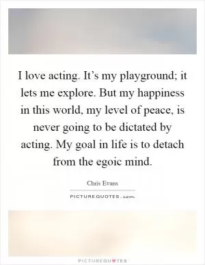 I love acting. It’s my playground; it lets me explore. But my happiness in this world, my level of peace, is never going to be dictated by acting. My goal in life is to detach from the egoic mind Picture Quote #1