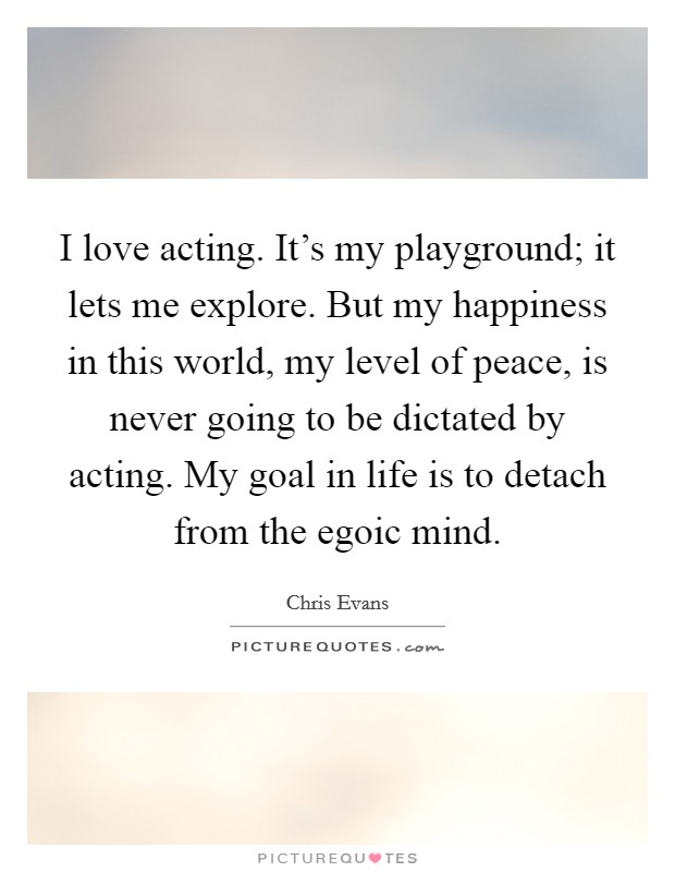 I love acting. It's my playground; it lets me explore. But my happiness in this world, my level of peace, is never going to be dictated by acting. My goal in life is to detach from the egoic mind. Picture Quote #1