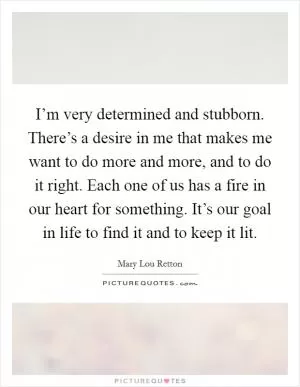 I’m very determined and stubborn. There’s a desire in me that makes me want to do more and more, and to do it right. Each one of us has a fire in our heart for something. It’s our goal in life to find it and to keep it lit Picture Quote #1