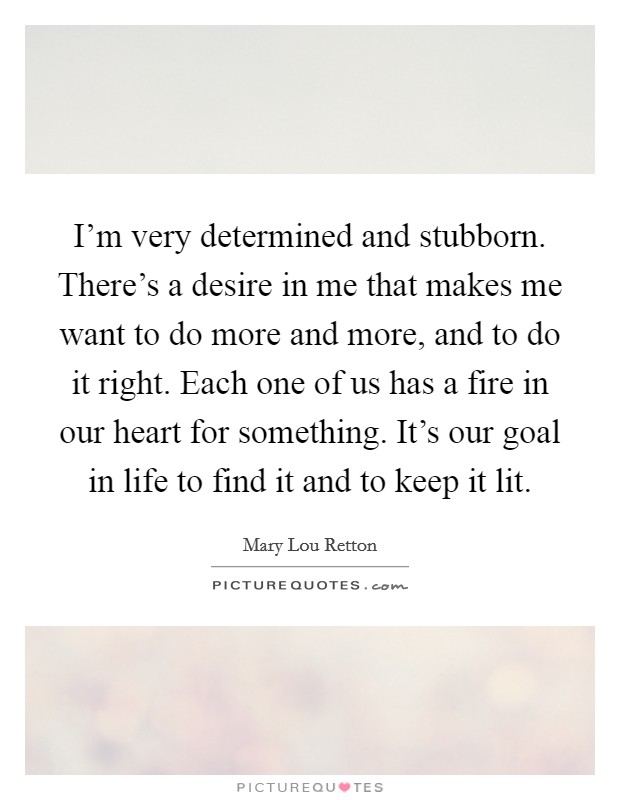 I'm very determined and stubborn. There's a desire in me that makes me want to do more and more, and to do it right. Each one of us has a fire in our heart for something. It's our goal in life to find it and to keep it lit. Picture Quote #1