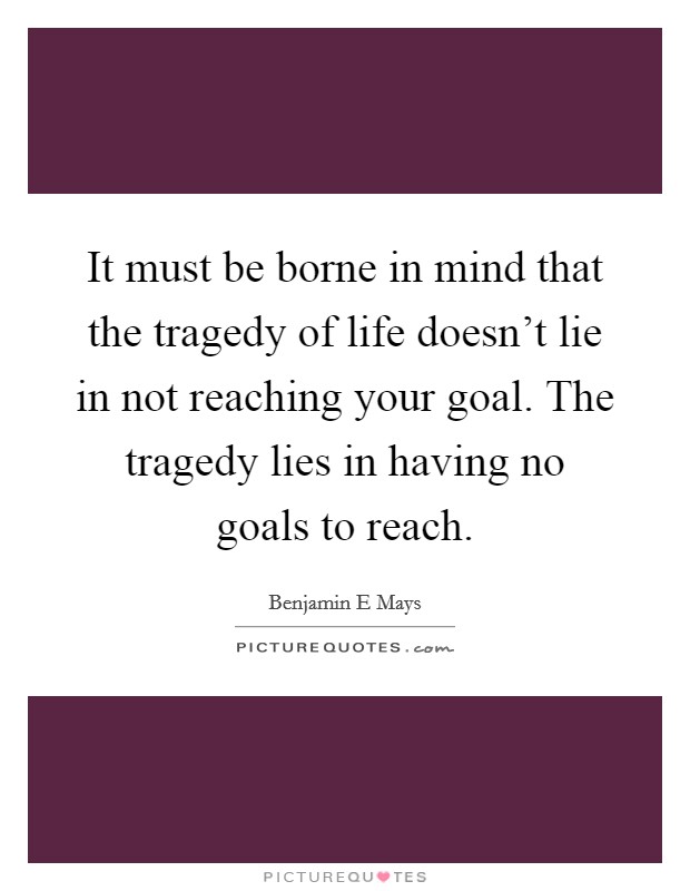 It must be borne in mind that the tragedy of life doesn't lie in not reaching your goal. The tragedy lies in having no goals to reach. Picture Quote #1