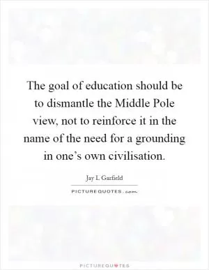 The goal of education should be to dismantle the Middle Pole view, not to reinforce it in the name of the need for a grounding in one’s own civilisation Picture Quote #1