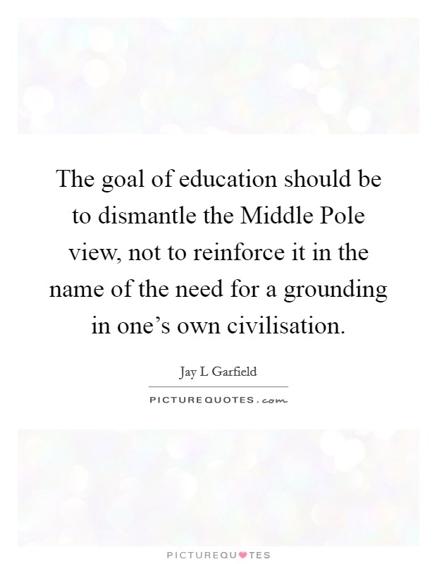 The goal of education should be to dismantle the Middle Pole view, not to reinforce it in the name of the need for a grounding in one's own civilisation. Picture Quote #1