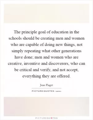 The principle goal of education in the schools should be creating men and women who are capable of doing new things, not simply repeating what other generations have done; men and women who are creative, inventive and discoverers, who can be critical and verify, and not accept, everything they are offered Picture Quote #1
