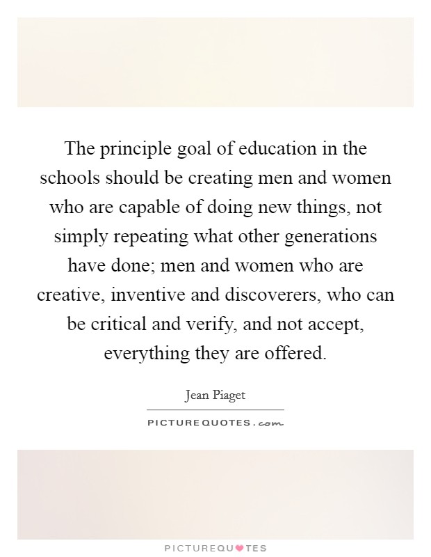 The principle goal of education in the schools should be creating men and women who are capable of doing new things, not simply repeating what other generations have done; men and women who are creative, inventive and discoverers, who can be critical and verify, and not accept, everything they are offered. Picture Quote #1