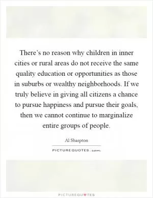 There’s no reason why children in inner cities or rural areas do not receive the same quality education or opportunities as those in suburbs or wealthy neighborhoods. If we truly believe in giving all citizens a chance to pursue happiness and pursue their goals, then we cannot continue to marginalize entire groups of people Picture Quote #1